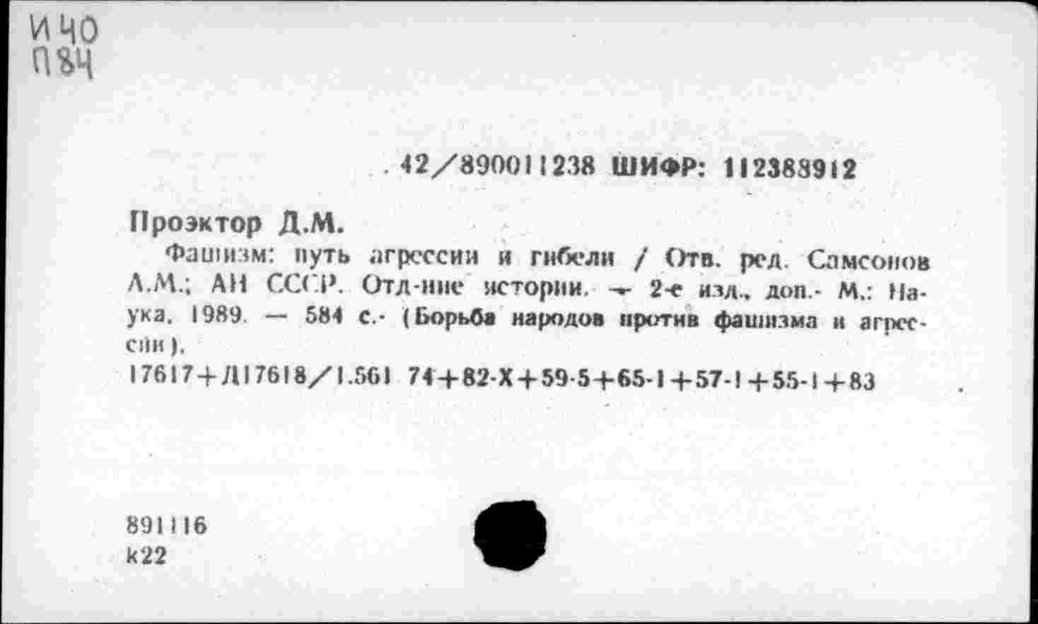 ﻿и 40
П%4
.42/89001123« ШИФР: 112388912
Проэктор Д.М.
Фашизм: путь агрессии и гибели / Отв. ред. Самсонов Л.М.; АН СССР. Отд-ние истории. 2-е изд., доп - М.: Наука. 1989. — 584 с.- (Борьба народов против фашизма и агрессии ).
17617+Д17618/1.561 74 + 82-Х + 59-5+65-1 + 57-! + 55-1 + 83
891I16 к22